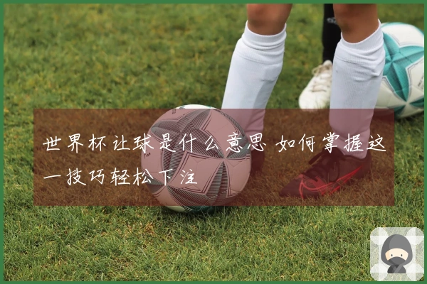 世界杯让球是什么意思 如何掌握这一技巧轻松下注